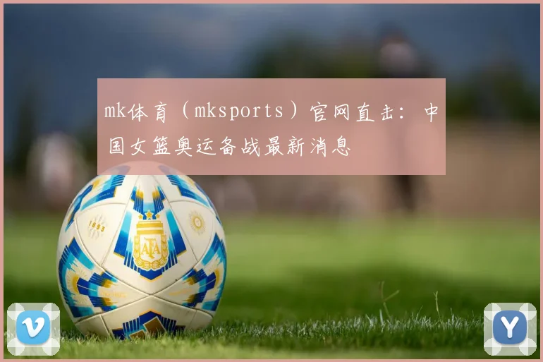 mk体育（mksports）官网直击：中国女篮奥运备战最新消息