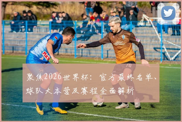 聚焦2026世界杯：官方最终名单、球队大本营及赛程全面解析