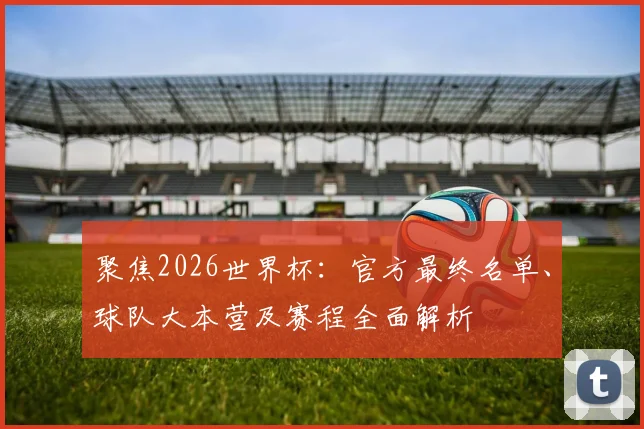 聚焦2026世界杯：官方最终名单、球队大本营及赛程全面解析