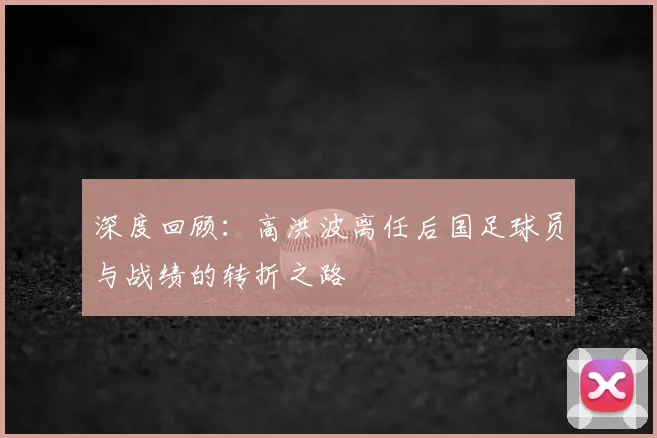 深度回顾：高洪波离任后国足球员与战绩的转折之路